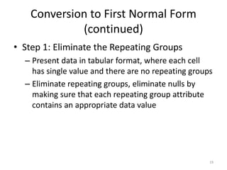 19
Conversion to First Normal Form
(continued)
• Step 1: Eliminate the Repeating Groups
– Present data in tabular format, where each cell
has single value and there are no repeating groups
– Eliminate repeating groups, eliminate nulls by
making sure that each repeating group attribute
contains an appropriate data value
 
