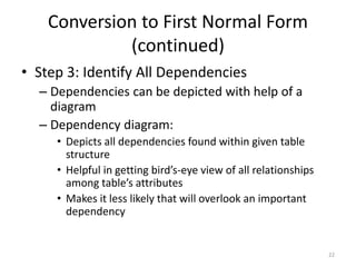 22
Conversion to First Normal Form
(continued)
• Step 3: Identify All Dependencies
– Dependencies can be depicted with help of a
diagram
– Dependency diagram:
• Depicts all dependencies found within given table
structure
• Helpful in getting bird’s-eye view of all relationships
among table’s attributes
• Makes it less likely that will overlook an important
dependency
 