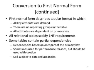 24
Conversion to First Normal Form
(continued)
• First normal form describes tabular format in which:
– All key attributes are defined
– There are no repeating groups in the table
– All attributes are dependent on primary key
• All relational tables satisfy 1NF requirements
• Some tables contain partial dependencies
– Dependencies based on only part of the primary key
– Sometimes used for performance reasons, but should be
used with caution
– Still subject to data redundancies
 