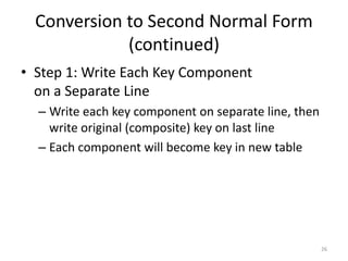 26
Conversion to Second Normal Form
(continued)
• Step 1: Write Each Key Component
on a Separate Line
– Write each key component on separate line, then
write original (composite) key on last line
– Each component will become key in new table
 
