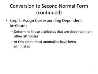27
Conversion to Second Normal Form
(continued)
• Step 2: Assign Corresponding Dependent
Attributes
– Determine those attributes that are dependent on
other attributes
– At this point, most anomalies have been
eliminated
 