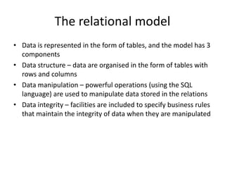 The relational model
• Data is represented in the form of tables, and the model has 3
components
• Data structure – data are organised in the form of tables with
rows and columns
• Data manipulation – powerful operations (using the SQL
language) are used to manipulate data stored in the relations
• Data integrity – facilities are included to specify business rules
that maintain the integrity of data when they are manipulated
 