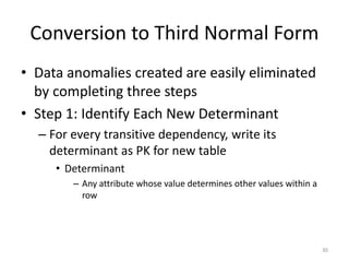 30
Conversion to Third Normal Form
• Data anomalies created are easily eliminated
by completing three steps
• Step 1: Identify Each New Determinant
– For every transitive dependency, write its
determinant as PK for new table
• Determinant
– Any attribute whose value determines other values within a
row
 