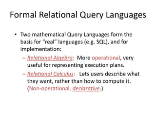 Formal Relational Query Languages
• Two mathematical Query Languages form the
basis for “real” languages (e.g. SQL), and for
implementation:
– Relational Algebra: More operational, very
useful for representing execution plans.
– Relational Calculus: Lets users describe what
they want, rather than how to compute it.
(Non-operational, declarative.)
 