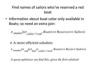 Find names of sailors who’ve reserved a red
boat
• Information about boat color only available in
Boats; so need an extra join:
 sname color red
Boats serves Sailors((
' '
) Re )

 
 A more efficient solution:
   sname sid bid color red
Boats s Sailors( ((
' '
) Re ) )

 
A query optimizer can find this, given the first solution!
 