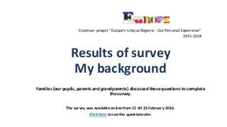 Results of survey
My background
Families (our pupils, parents and grandparents) discussed these questions to complete
the survey.
The survey was available online from 15 till 25 February 2016.
Click here to see the questionnaire.
Erasmus+ project “Europe's Unique Regions - Our Personal Experience”
2015-2018
 