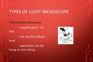 TYPES OF LIGHT MICROSCOPE
• Dissecting microscope
- magnification: 10-
40x
- not use for cellular
level
- specimens can be
living or non-living.
 