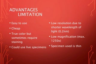 ADVANTAGES
LIMITATION
• Easy to use
• Cheap
• True color but
sometimes require
staining
• Could use live specimens
• Low resolution due to
shorter wavelength of
light (0.2nm)
• Low magnification (max.
1250x)
• Specimen used is thin
 