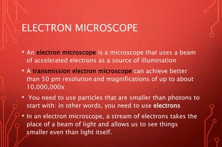 ELECTRON MICROSCOPE
• An electron microscope is a microscope that uses a beam
of accelerated electrons as a source of illumination
• A transmission electron microscope can achieve better
than 50 pm resolution and magnifications of up to about
10,000,000x
• You need to use particles that are smaller than photons to
start with: in other words, you need to use electrons
• In an electron microscope, a stream of electrons takes the
place of a beam of light and allows us to see things
smaller even than light itself.
 