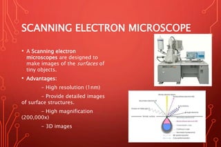 SCANNING ELECTRON MICROSCOPE
• A Scanning electron
microscopes are designed to
make images of the surfaces of
tiny objects.
• Advantages:
- High resolution (1nm)
- Provide detailed images
of surface structures.
- High magnification
(200,000x)
- 3D images
 