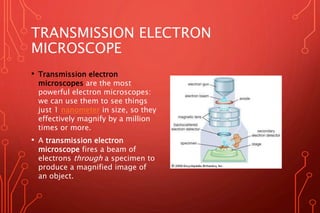 TRANSMISSION ELECTRON
MICROSCOPE
• Transmission electron
microscopes are the most
powerful electron microscopes:
we can use them to see things
just 1 nanometer in size, so they
effectively magnify by a million
times or more.
• A transmission electron
microscope fires a beam of
electrons through a specimen to
produce a magnified image of
an object.
 