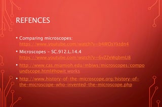 REFENCES
• Comparing microscopes:
https://www.youtube.com/watch?v=b4WOsYktdn4
• Microscopes - SC.912.L.14.4
https://www.youtube.com/watch?v=6vZZeWqbmU8
• http://www.cas.miamioh.edu/mbiws/microscopes/compo
undscope.html#howit works
• http://www.history-of-the-microscope.org/history-of-
the-microscope-who-invented-the-microscope.php
 