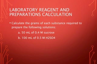 LABORATORY REAGENT AND
PREPARATIONS CALCULATION
• Calculate the grams of each substance required to
prepare the following solutions:
a. 50 mL of 0.4 M sucrose
b. 100 mL of 0.5 M H2SO4
 