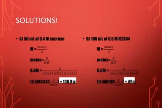 SOLUTIONS!
• A) 50 mL of 0.4 M sucrose
M =
𝑚𝑜𝑙𝑒𝑠
𝐼𝑖
moles=
𝑔
𝑀𝑊
0.4M =
𝑔
(12𝑥12)(22𝑥1)(11𝑥16)
(0.4M)(342
𝑔
𝑚𝑜𝑙𝑒
) = 136.8 g
• B) 100 mL of 0.5 M H2SO4
M =
𝑚𝑜𝑙𝑒𝑠
𝐼𝑖
moles=
𝑔
𝑀𝑊
0.5M =
𝑔
(2𝑥1)(32𝑥1)(16𝑥4)
(0.5M)(98
𝑔
𝑚𝑜𝑙𝑒
) = 49 g
 