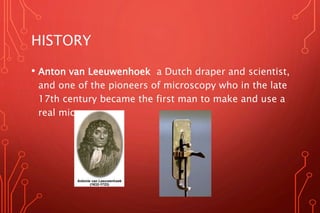 HISTORY
• Anton van Leeuwenhoek a Dutch draper and scientist,
and one of the pioneers of microscopy who in the late
17th century became the first man to make and use a
real microscope.
 
