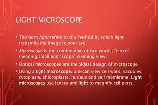 LIGHT MICROSCOPE
• The term light refers to the method by which light
transmits the image to your eye.
• Microscope is the combination of two words; "micro"
meaning small and "scope" meaning view.
• Optical microscopes are the oldest design of microscope
• Using a light microscope, one can view cell walls, vacuoles,
cytoplasm, chloroplasts, nucleus and cell membrane. Light
microscopes use lenses and light to magnify cell parts.
 