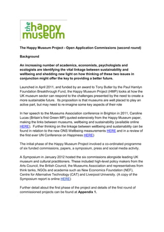 The Happy Museum Project - Open Application Commissions (second round)

Background

An increasing number of academics, economists, psychologists and
ecologists are identifying the vital linkage between sustainability and
wellbeing and shedding new light on how thinking of these two issues in
conjunction might offer the key to providing a better future.

Launched in April 2011, and funded by an award to Tony Butler by the Paul Hamlyn
Foundation Breakthrough Fund, the Happy Museum Project (HMP) looks at how the
UK museum sector can respond to the challenges presented by the need to create a
more sustainable future. Its proposition is that museums are well placed to play an
active part, but may need to re-imagine some key aspects of their role

In her speech to the Museums Association conference in Brighton in 2011, Caroline
Lucas (Britain’s first Green MP) quoted extensively from the Happy Museum paper,
making the links between museums, wellbeing and sustainability (available online
HERE). Further thinking on the linkage between wellbeing and sustainability can be
found in relation to the new ONS Wellbeing measurements HERE and in a review of
the first ever UN Conference on Happiness HERE)

The initial phase of the Happy Museum Project involved a co-ordinated programme
of six funded commissions, papers, a symposium, press and social media activity.

A Symposium in January 2012 hosted the six commissions alongside leading UK
museum and cultural practitioners. These included high-level policy makers from the
Arts Council, the British Council, the Museums Association and representatives from
think tanks, NGOs and academia such as New Economics Foundation (NEF),
Centre for Alternative Technology (CAT) and Liverpool University. (A copy of the
Symposium report is online HERE)

Further detail about the first phase of the project and details of the first round of
commissioned projects can be found at Appendix 1.
 