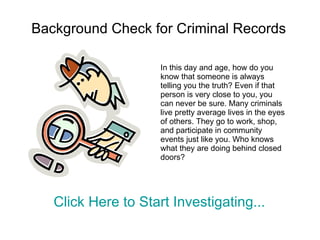 Background Check for Criminal Records In this day and age, how do you know that someone is always telling you the truth? Even if that person is very close to you, you can never be sure. Many criminals live pretty average lives in the eyes of others. They go to work, shop, and participate in community events just like you. Who knows what they are doing behind closed doors? Click Here to Start Investigating...  