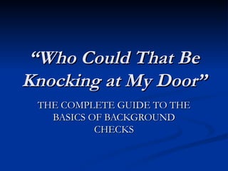 “ Who Could That Be Knocking at My Door” THE COMPLETE GUIDE TO THE BASICS OF BACKGROUND CHECKS 