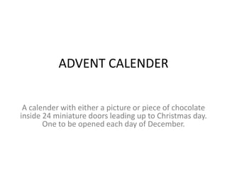 ADVENT CALENDER
A calender with either a picture or piece of chocolate
inside 24 miniature doors leading up to Christmas day.
One to be opened each day of December.
 