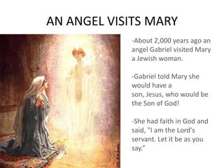 AN ANGEL VISITS MARY
-About 2,000 years ago an
angel Gabriel visited Mary
a Jewish woman.
-Gabriel told Mary she
would have a
son, Jesus, who would be
the Son of God!
-She had faith in God and
said, "I am the Lord's
servant. Let it be as you
say.”
 