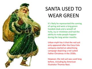 SANTA USED TO
WEAR GREEN
Urban myth has it that the red suit
only appeared after the Coca Cola
company started an advertising
campaign depicting a red suited
Father Christmas in the 1930s.
However, the red suit was used long
before, including by American
illustrator Thomas Nast.
It's likely he represented the coming
of spring and wore a long green
hooded cloak and a wreath of
holly, ivy or mistletoe and had the
ability to make people happier
during the long winter months.
 