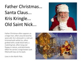 Father Christmas…
Santa Claus...
Kris Kringle...
Old Saint Nick...
Father Christmas often appears as
a large man, often around seventy
years old. He is dressed in a red suit
trimmed with white fur, often
girdled with a wide black belt, a
matching hat, often long and
floppy in nature, and dark boots.
Often he carries a large brown sack
filled with toys on his back.
Lives in the North Pole.
 