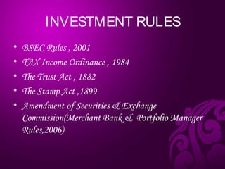 INVESTMENT RULES
• BSEC Rules , 2001
• TAX Income Ordinance , 1984
• The Trust Act , 1882
• The Stamp Act ,1899
• Amendment of Securities & Exchange
Commission(Merchant Bank & Portfolio Manager
Rules,2006)
 