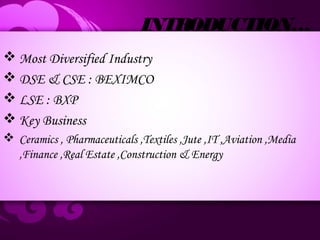 INTRODUCTION…
 Most Diversified Industry
 DSE & CSE : BEXIMCO
 LSE : BXP
 Key Business
 Ceramics , Pharmaceuticals ,Textiles ,Jute ,IT ,Aviation ,Media
,Finance ,Real Estate ,Construction & Energy
 
