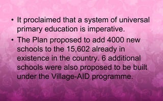 • It proclaimed that a system of universal 
primary education is imperative. 
• The Plan proposed to add 4000 new 
schools to the 15,602 already in 
existence in the country. 6 additional 
schools were also proposed to be built 
under the Village-AID programme. 
 