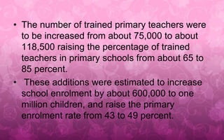 • The number of trained primary teachers were 
to be increased from about 75,000 to about 
118,500 raising the percentage of trained 
teachers in primary schools from about 65 to 
85 percent. 
• These additions were estimated to increase 
school enrolment by about 600,000 to one 
million children, and raise the primary 
enrolment rate from 43 to 49 percent. 
 