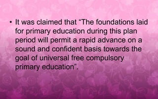 • It was claimed that “The foundations laid 
for primary education during this plan 
period will permit a rapid advance on a 
sound and confident basis towards the 
goal of universal free compulsory 
primary education”. 
 