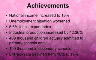 Achievements 
• National income increased to 13% 
• Unemployment situation worsened 
• 5.6% fall in export index 
• Industrial production increased by 42.36% 
• 400 thousand children actually admitted to 
primary schools and 
• 195 thousand in secondary schools. 
• Literacy rate declined from 18% to 15% 
 