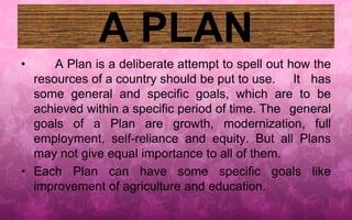 A PLAN 
• A Plan is a deliberate attempt to spell out how the 
resources of a country should be put to use. It has 
some general and specific goals, which are to be 
achieved within a specific period of time. The general 
goals of a Plan are growth, modernization, full 
employment, self-reliance and equity. But all Plans 
may not give equal importance to all of them. 
• Each Plan can have some specific goals like 
improvement of agriculture and education. 
 