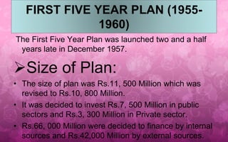FIRST FIVE YEAR PLAN (1955- 
1960) 
The First Five Year Plan was launched two and a half 
years late in December 1957. 
Size of Plan: 
• The size of plan was Rs.11, 500 Million which was 
revised to Rs.10, 800 Million. 
• It was decided to invest Rs.7, 500 Million in public 
sectors and Rs.3, 300 Million in Private sector. 
• Rs.66, 000 Million were decided to finance by internal 
sources and Rs.42,000 Million by external sources. 
 