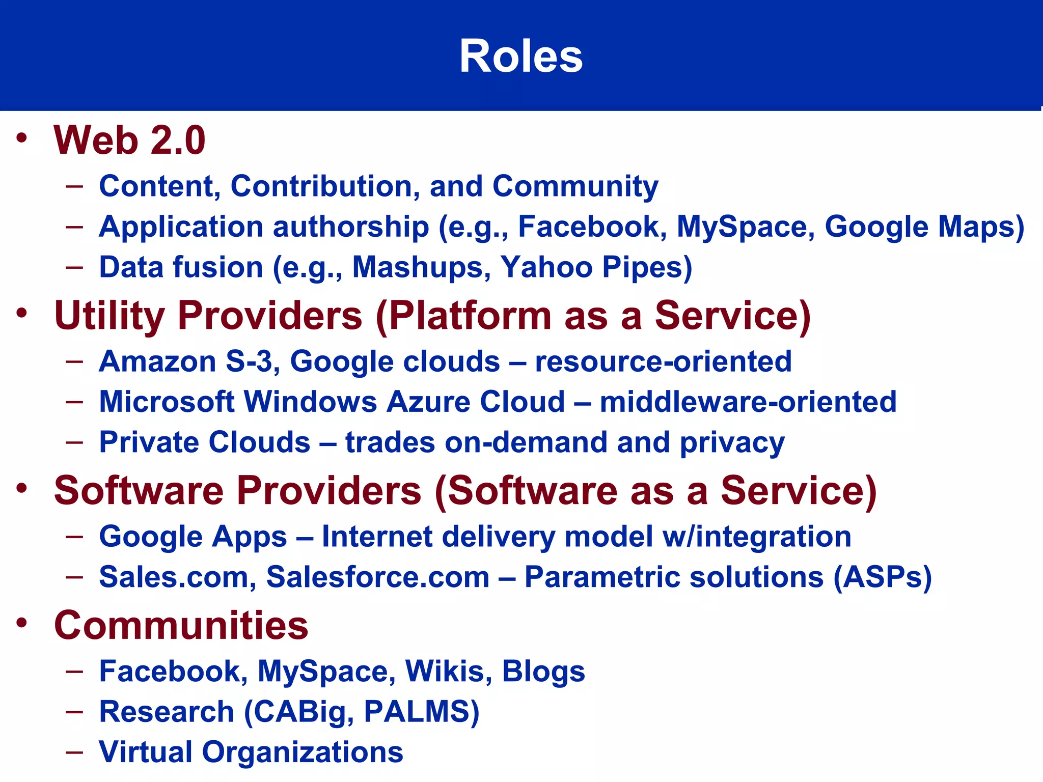 Roles
• Web 2.0
– Content, Contribution, and Community
– Application authorship (e.g., Facebook, MySpace, Google Maps)
– Data fusion (e.g., Mashups, Yahoo Pipes)
• Utility Providers (Platform as a Service)
– Amazon S-3, Google clouds – resource-oriented
– Microsoft Windows Azure Cloud – middleware-oriented
– Private Clouds – trades on-demand and privacy
• Software Providers (Software as a Service)
– Google Apps – Internet delivery model w/integration
– Sales.com, Salesforce.com – Parametric solutions (ASPs)
• Communities
– Facebook, MySpace, Wikis, Blogs
– Research (CABig, PALMS)
– Virtual Organizations
 