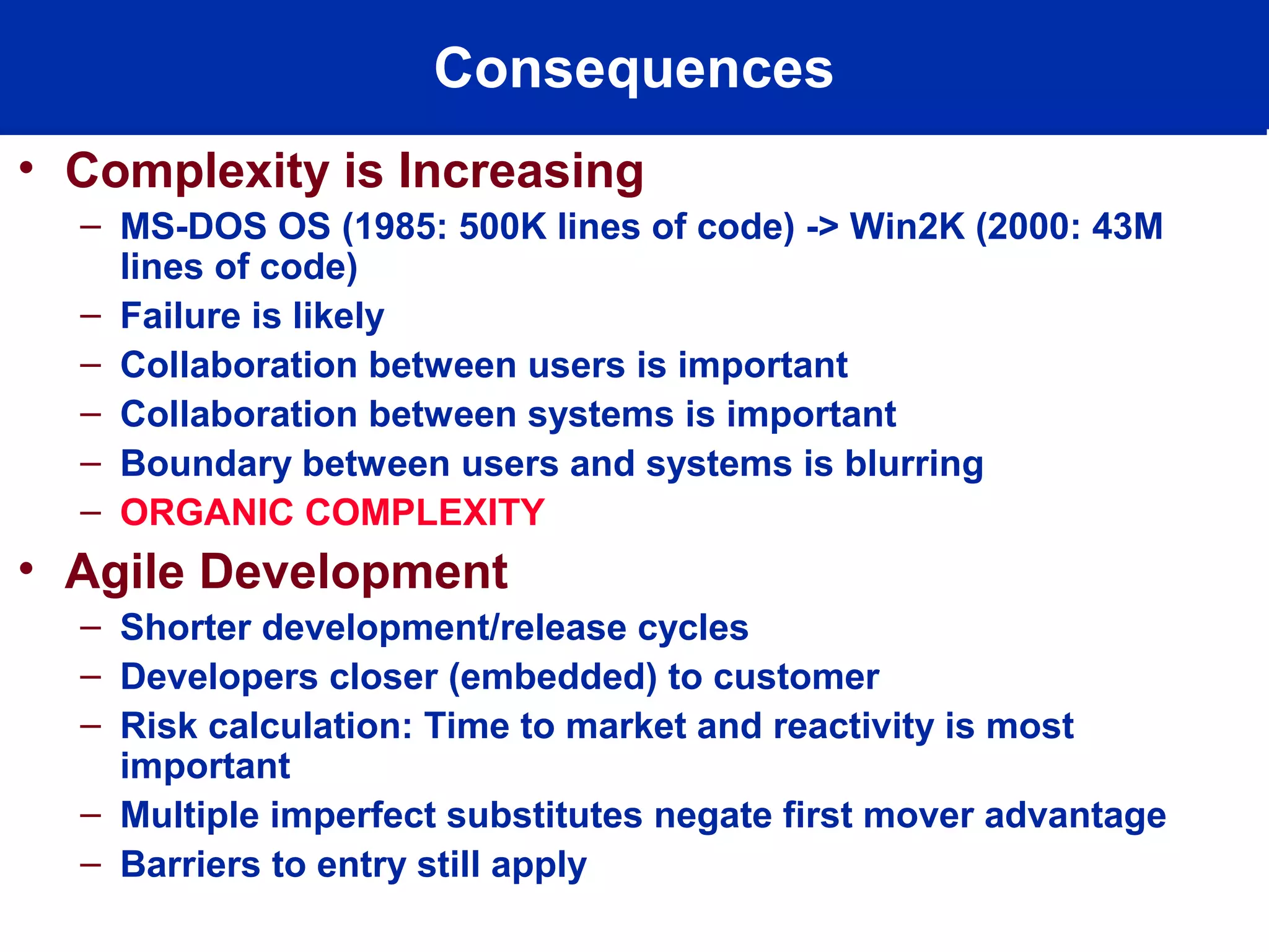 Consequences
• Complexity is Increasing
– MS-DOS OS (1985: 500K lines of code) -> Win2K (2000: 43M
lines of code)
– Failure is likely
– Collaboration between users is important
– Collaboration between systems is important
– Boundary between users and systems is blurring
– ORGANIC COMPLEXITY
• Agile Development
– Shorter development/release cycles
– Developers closer (embedded) to customer
– Risk calculation: Time to market and reactivity is most
important
– Multiple imperfect substitutes negate first mover advantage
– Barriers to entry still apply
 