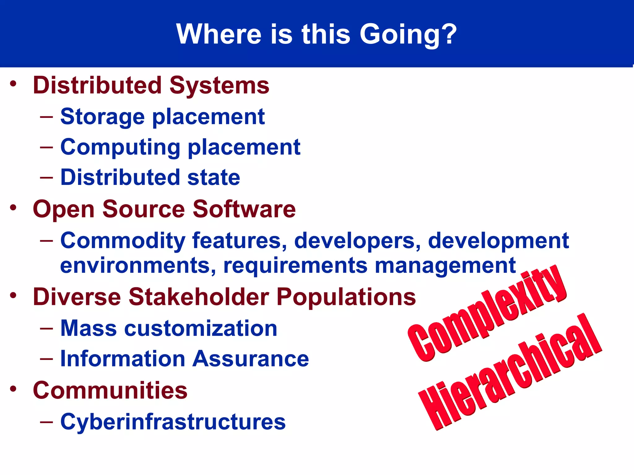 Where is this Going?
• Distributed Systems
– Storage placement
– Computing placement
– Distributed state
• Open Source Software
– Commodity features, developers, development
environments, requirements management
• Diverse Stakeholder Populations
– Mass customization
– Information Assurance
• Communities
– Cyberinfrastructures
 