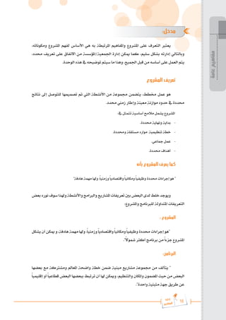 16
‫رة‬‫دا‬‫إ‬
‫يع‬‫شار‬‫لم‬‫ا‬
:‫مدخل‬
،‫ومكوناته‬ ‫املشروع‬ ‫لفهم‬ ‫األساس‬ ‫هي‬ ‫به‬ ‫املرتبطة‬ ‫واملفاهيم‬ ‫املشروع‬ ‫على‬ ‫التعرف‬ ‫يعترب‬
،‫حمدد‬ ‫تعريف‬ ‫على‬ ‫االتفاق‬ ‫من‬ ‫املؤسسة‬/‫اجلمعية‬ ‫إدارة‬ ‫ميكن‬ ‫كما‬ ،‫سليم‬ ‫بشكل‬ ‫إدارته‬ ‫وبالتالي‬
.‫الوحدة‬ ‫هذه‬ ‫يف‬ ‫توضيحه‬ ‫سيتم‬ ‫ما‬ ‫وهذا‬ ،‫اجلميع‬ ‫قبل‬ ‫من‬ ‫أساسه‬ ‫على‬ ‫العمل‬ ‫يتم‬
‫المشروع‬ ‫تعريف‬
‫نتائج‬ ‫إىل‬ ‫للتوصل‬ ‫تصميمها‬ ‫مت‬ ‫اليت‬ ‫األنشطة‬ ‫من‬ ‫جمموعة‬ ‫يتضمن‬ ،‫خمطط‬ ‫عمل‬ ‫هو‬
.‫حمدد‬ ‫زمين‬ ‫وإطار‬ ‫معينة‬ ‫موازنة‬ ‫حدود‬ ‫يف‬ ‫حمددة‬
:‫يف‬ ‫تتمثل‬ ‫أساسية‬ ‫مالمح‬ ‫يشمل‬ ‫املشروع‬
.‫حمددة‬ ‫ونهاية‬ ‫بداية‬ 	-
.‫وحمددة‬ ‫مستقلة‬ ‫موارد‬ ‫تنظيمية‬ ‫خطة‬ 	-
.‫مجاعي‬ ‫عمل‬ 	-
.‫حمددة‬ ‫أهداف‬ 	-
‫بأنه‬ ‫المشروع‬ ‫يعرف‬ ‫كما‬
"‫هادفة‬ ‫مهمة‬ ‫وهلا‬ ،ً‫ا‬‫وزمني‬ً‫ا‬‫واقتصادي‬ً‫ا‬‫ومكاني‬ً‫ا‬‫وظيفي‬ ‫حمددة‬ ‫إجراءات‬ ‫هو‬ "
‫بعض‬‫نورد‬‫سوف‬‫وهلذا‬‫واألنشطة‬‫والربامج‬‫املشاريع‬‫تعريفات‬‫بني‬‫البعض‬‫لدى‬‫خلط‬‫ويوجد‬
:‫واملشروع‬ ‫للربنامج‬ ‫املتداولة‬ ‫التعريفات‬
: ‫المشروع‬
‫يشكل‬‫أن‬‫ميكن‬‫و‬،‫هادفة‬‫مهمة‬‫وهلا‬،ً‫ا‬‫وزمني‬ً‫ا‬‫واقتصادي‬ً‫ا‬‫ومكاني‬ً‫ا‬‫وظيفي‬‫حمددة‬‫إجراءات‬‫"هو‬
."ً
‫ال‬‫مشو‬ ‫أكثر‬ ‫برنامج‬ ‫من‬ً‫ا‬‫جزء‬ ‫املشروع‬
:‫البرنامج‬
‫بعضها‬ ‫مع‬ ‫ومشرتكة‬ ‫املعامل‬ ‫واضحة‬ ‫خطة‬ ‫ضمن‬ ‫مبنية‬ ‫مشاريع‬ ‫جمموعة‬ ‫من‬ ‫يتألف‬ "
ً‫ا‬‫إقليمي‬ ‫أو‬ ً‫ا‬‫قطاعي‬ ‫البعض‬ ‫ببعضها‬ ‫ترتبط‬ ‫أن‬ ‫هلا‬ ‫وميكن‬ ،‫والتنظيم‬ ‫واملكان‬ ‫املضمون‬ ‫حيث‬ ‫من‬ ‫البعض‬
."‫واحدة‬ ‫متبنية‬ ‫جهة‬ ‫طريق‬ ‫عن‬
‫عامة‬
‫مفاهيم‬
 