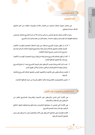 18
‫رة‬‫دا‬‫إ‬
‫يع‬‫شار‬‫لم‬‫ا‬
:‫المشاريع‬ ‫إدارة‬
:‫المشروع‬ ‫إدارة‬
‫حتقيق‬ ‫أجل‬ ‫من‬ ‫منظمة‬ ‫بطريقة‬ ‫املتاحة‬ ‫املصادر‬ ‫من‬ ‫تستفيد‬ ‫نشطة‬ ‫حيوية‬ ‫عملية‬ ‫هي‬
.‫بوضوح‬ ‫حمددة‬ ‫أهداف‬
‫بعض‬ ‫يف‬ ‫ختتلف‬ ‫املشاريع‬ ‫إدارة‬ ‫أن‬ ‫إال‬ ‫واحدة‬ ‫أساليب‬ ‫و‬ ‫عناصر‬ ‫هلا‬ ‫عام‬ ‫بشكل‬ ‫اإلدارة‬ ‫أن‬ ‫رغم‬
:‫املشروع‬ ‫إدارة‬ ‫مبادئ‬ ‫أهم‬ ‫من‬ ‫فإن‬ ‫وعليه‬ ، ‫حمددة‬ ‫نهاية‬ ‫و‬ ‫بداية‬ ‫هلا‬ ‫إدارة‬ ‫كونها‬ ‫مبادئها‬
‫األهلية‬ ‫املؤسسة‬/‫اجلمعية‬ ‫أنشطة‬ ‫بقية‬ ‫عن‬ ‫مستقلة‬ ‫املشروع‬ ‫موازنة‬ ‫تكون‬ ‫أن‬ ‫بد‬ ‫ال‬ -1
‫دعم‬‫يف‬‫الراغبة‬‫املاحنة‬‫اجلهات‬‫ولتشجيع‬‫وخمرجاته؛‬‫أهدافه‬‫حتقيق‬‫فعالية‬‫لضمان‬
.‫املنظمة‬ ‫أنشطة‬ ‫مجيع‬ ‫وليس‬ ‫حمدد‬ ‫مشروع‬
‫األهلية‬‫املؤسس���ة‬/‫اجلمعية‬‫برؤية‬‫مرتبطة‬‫وخمرجاته‬‫املش���روع‬‫أهداف‬‫تكون‬‫أن‬‫البد‬ -2
.‫العامة‬ ‫أهدافها‬ ‫حتقيق‬ ‫يف‬ ‫ويساعد‬
‫املش���روع‬ ‫جناح‬ ‫أن‬ ‫حيث‬‫املش���روع‬ ‫نتيجة‬‫على‬‫الرتكيز‬‫جي���ب‬‫املش���روعات‬ ‫إدارة‬‫عن���د‬ -3
.‫املدى‬ ‫طويل‬ ‫واألثر‬ ‫مباشرة‬ ‫والغري‬ ‫املباشرة‬ ‫النتائج‬ ‫جبودة‬ ‫يتمثل‬
‫ونتائجه‬ ‫املش���روع‬ ‫أهداف‬ ‫حتقيق‬ ‫لقياس‬ ،‫والتقييم‬ ‫املتابع���ة‬ ‫على‬ ‫كبري‬ ‫بش���كل‬ ‫تعتمد‬ -4
.‫املرجوة‬
.‫اخلاصة‬ ‫أهدافها‬ ‫حيث‬ ‫من‬ ‫فريدة‬ ‫ماتكون‬ ً‫ا‬‫غالب‬ ‫فاملشروعات‬ ،‫باخلصوصية‬ ‫تتميز‬ -5
:‫النتائج‬ ‫على‬ ‫المعتمدة‬ ‫المشاريع‬ ‫إدارة‬
‫من‬ ‫أكثر‬ ‫للمشاريع‬ ‫واملخرجات‬ ‫النتيجة‬ ‫على‬ ‫بالرتكيز‬ ‫تتميز‬ ‫ال�تي‬ ‫اإلدارة‬ ‫هي‬ 	-
.‫واألنشطة‬ ‫املدخالت‬ ‫على‬ ‫الرتكيز‬
‫النتائج‬ ‫حتقق‬ ‫ومنتجاتها‬ ‫وخدماتها‬ ‫التنفيذية‬ ‫عملياتها‬ ‫أن‬ ‫تضمن‬ ‫اليت‬ ‫اإلدارة‬ ‫هي‬ 	-
.‫املشروع‬ ‫تصميم‬ ‫بداية‬ ‫عند‬ ‫بها‬ ‫املرغوب‬
‫مدى‬ ‫على‬ ‫تركز‬ ‫ما‬ ‫بقدر‬ ‫والفاعلية‬ ‫األداء‬ ‫على‬ ‫تركز‬ ‫ال‬ ‫النتائج؛‬ ‫على‬ ‫املعتمدة‬ ‫اإلدارة‬ 	-
.‫املرجوة‬ ‫النتيجة‬ ‫حتقيق‬
‫عامة‬
‫مفاهيم‬
 