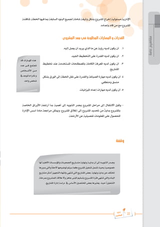 22
‫رة‬‫دا‬‫إ‬
‫يع‬‫شار‬‫لم‬‫ا‬
‫ملناقشة‬،‫اخلطة‬‫فيها‬‫مبا‬‫السابقة‬‫البنود‬‫جلميع‬‫شاملة‬‫وثيقة‬‫بشكل‬‫املشروع‬‫إخراج‬‫مسئولية‬‫اإلدارية‬
.‫بإعداده‬ ‫قام‬ ‫من‬ ‫مع‬ ‫املشروع‬
:‫المشروع‬ ‫معد‬ ‫في‬ ‫المطلوبة‬ ‫المهارات‬ ‫و‬ ‫القدرات‬
.‫إليه‬ ‫يصل‬ ‫أن‬ ‫يريد‬ ‫الذي‬ ‫ما‬ ‫عن‬ ‫رؤية‬ ‫لديه‬ ‫يكون‬ ‫أن‬ 	.1
.‫اجليد‬ ‫التخطيط‬ ‫على‬ ‫القدرة‬ ‫لديه‬ ‫يكون‬ ‫أن‬ 	.2
‫ختطيط‬ ‫عند‬ ‫املستخدمة‬ ‫باملصطلحات‬ ‫الكاملة‬ ‫املعرفة‬ ‫لديه‬ ‫يكون‬ ‫أن‬ 	.3
.‫املشاريع‬
‫بشكل‬ ‫الورق‬ ‫إىل‬ ‫اخلطة‬ ‫نقل‬ ‫على‬ ‫والقدرة‬ ‫الصياغة‬ ‫مهارة‬ ‫لديه‬ ‫يكون‬ ‫أن‬ .4
.‫ومنطقي‬ ‫منسق‬
.‫امليزانيات‬ ‫إعداد‬ ‫مهارات‬ ‫لديه‬ ‫يكون‬ ‫أن‬ .5
‫اخلاصة‬ ‫األوراق‬ ‫أرشفة‬ ‫بدأ‬ ‫أهمية‬ ‫إىل‬ ‫التنويه‬ ‫جيدر‬ ‫املشروع‬ ‫مراحل‬ ‫إىل‬ ‫االنتقال‬ ‫وقبل‬ -
‫اإلدارة‬ ‫أسس‬ ‫مادة‬ ‫مراجعة‬ ‫وميكن‬ ،‫املشروع‬ ‫إغالق‬ ‫إىل‬ ‫املشروع‬ ‫حتديد‬ ‫من‬ ً
‫ة‬‫بداي‬ ‫باملشروع‬
.‫األرشفة‬ ‫عن‬ ‫تفصيلية‬ ‫املعلومات‬ ‫على‬ ‫للحصول‬
‫وقفة‬
‫قد‬ ‫امله���ارات‬ ‫هذه‬
‫عدد‬ ‫ف���ى‬ ‫جتتمع‬
‫األش���خاص‬ ‫م���ن‬
‫يف‬‫توجد‬‫ما‬‫نادرا‬‫و‬
‫واحد‬ ‫شخص‬
‫عامة‬
‫مفاهيم‬
‫هلا‬‫األهلية‬‫واملؤسس���ات‬‫اجلمعي���ات‬‫مش���اريع‬‫ونهاية‬‫بداي���ة‬‫أن‬‫إىل‬‫التنوي���ه‬‫جي���در‬
‫بدورها‬‫واليت‬ً‫ا‬‫الحق‬‫توضيحها‬‫سيتم‬‫كما‬‫املشروع‬‫تشغيل‬‫تشمل‬‫حبيث‬‫خصوصية‬
‫مشاريع‬‫(مثل‬‫التجهيز‬‫بإنتهاء‬‫تنتهي‬‫اليت‬‫املشاريع‬‫بعض‬ ‫ونهاية‬‫بداية‬‫عن‬‫ختتلف‬
‫مبرحلة‬ ‫للمشروع‬ ‫عالقة‬ ‫وال‬ ‫جاهز‬ ‫املبنى‬ ‫بتسليم‬ ‫املش���روع‬ ‫فرتة‬ ‫تنتهي‬ ‫واليت‬ ‫البناء‬
.‫املشاريع‬ ‫إدارة‬ ‫دراسة‬ ‫يف‬ ‫األساس‬ ‫املختصني‬ ‫بعض‬ ‫يعتربها‬ ‫حيث‬ )‫التشغيل‬
 