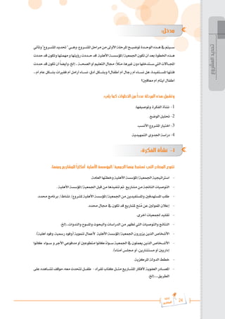 24
‫رة‬‫دا‬‫إ‬
‫يع‬‫شار‬‫لم‬‫ا‬
:‫مدخل‬
‫وتأتي‬"‫املش���روع‬‫حتديد‬"‫وه���ي‬،‫املش���روع‬‫مراحل‬‫من‬‫األوىل‬‫املرحلة‬‫توضي���ح‬‫الوح���دة‬‫ه���ذه‬‫يف‬‫س���يتم‬
‫حددت‬‫قد‬‫وتكون‬‫مهمتها‬‫و‬‫رؤيتها‬‫ح���ددت‬‫قد‬ ‫األهلية‬‫املؤسس���ة‬/‫اجلمعية‬‫تكون‬‫أن‬‫بعد‬‫اخلطوة‬‫ه���ذه‬
‫حددت‬‫قد‬‫تكون‬‫أن‬ً‫ا‬‫وأيض‬،‫إخل‬..‫الصح���ة‬‫أو‬‫التعليم‬‫جمال‬:ً
‫ال‬‫مث‬،‫غريها‬‫دون‬‫س���تدخلها‬‫اليت‬‫اجمل���االت‬
...‫أم‬ ‫عام‬ ‫بش���كل‬ ‫فقريات‬ ‫أم‬ ‫أرامل‬ ‫نس���اء‬ :‫أدق‬ ‫وبش���كل‬ ‫أطفال؟‬ ‫أم‬ ‫رجال‬ ‫أم‬ ‫نس���اء‬ ‫هل‬ ،‫املس���تفيدة‬ ‫فئتها‬
‫معاقني؟‬ ‫أم‬ ‫أيتام‬ ‫أطفال‬
:‫يلي‬ ‫كما‬ ‫الخطوات‬ ‫من‬ ً‫ا‬‫عدد‬ ‫المرحلة‬ ‫هذه‬ ‫وتشمل‬
.‫وتوصيفها‬ ‫الفكرة‬ ‫نشأة‬	-1
.‫الوضع‬ ‫حتليل‬ -2
.‫األنسب‬ ‫املشروع‬ ‫اختيار‬ -3
.‫التمهيدية‬ ‫اجلدوى‬ ‫دراسة‬ -4
:‫الفكرة‬ ‫نشأة‬ -1
:‫ومنها‬ ‫للمشاريع‬ ً‫ا‬‫أفكار‬ ‫األهلية‬ ‫المؤسسة‬/‫الجمعية‬ ‫منها‬ ‫تستنبط‬ ‫التي‬ ‫المصادر‬ ‫تتنوع‬
.‫العامة‬ ‫وخطتها‬ ‫األهلية‬ ‫املؤسسة‬/‫اجلمعية‬ ‫اسرتاتيجية‬ 	-
. ‫األهلية‬ ‫املؤسسة‬/‫اجلمعية‬ ‫قبل‬ ‫من‬ ‫تنفيذها‬ ‫مت‬ ‫مشاريع‬ ‫من‬ ‫الناجتة‬ ‫التوصيات‬ 	-
.‫حمدد‬ ‫برنامج‬ /‫نشاط‬ /‫ملشروع‬ ‫األهلية‬ ‫املؤسسة‬/‫اجلمعية‬ ‫من‬ ‫واملستفيدين‬ ‫املستهدفني‬ ‫طلب‬ 	-
.‫حمدد‬ ‫جمال‬ ‫يف‬ ‫تكون‬ ‫قد‬ ‫ملشاريع‬ ‫نح‬ُ
‫م‬ ‫عن‬ ‫املمولني‬ ‫إعالن‬ 	-
.‫أخرى‬ ‫جلمعيات‬ ‫تقليد‬ 	-
.‫إخل‬...‫والندوات‬ ‫واملسوح‬ ‫والبحوث‬ ‫الدراسات‬ ‫من‬ ‫تظهر‬ ‫اليت‬ ‫والتوصيات‬ ‫النتائج‬ 	-
.)‫أهلية‬ ‫وفود‬ ،‫رمسية‬ ‫(وفود‬ ‫تنموية‬ ‫ألعمال‬ ‫األهلية‬ ‫املؤسسة‬/‫اجلمعية‬ ‫يزورون‬ ‫الذين‬ ‫األشخاص‬ 	-
‫كانوا‬ ‫س���واء‬‫و‬‫األجر‬‫مدفوعي‬‫أو‬‫متطوعني‬‫كانوا‬ ً
‫ء‬‫س���وا‬ ‫اجلمعية‬‫يف‬‫يعملون‬‫الذين‬‫األش���خاص‬ 	-
.)‫أمناء‬ ‫جملس‬ ‫أو‬ ،‫مستشارين‬ ‫أو‬ ‫إداريني‬
.‫املركزية‬ ‫الدولة‬ ‫خطط‬ 	-
‫على‬‫تش���اهده‬‫موقف‬،‫معه‬‫تتحدث‬‫طف���ل‬ -‫تقرأه‬ ‫كتاب‬ ‫مث���ل‬ ‫املش���اريع‬ ‫ألفكار‬ ‫العفوية‬ ‫املص���ادر‬ 	-
.‫إخل‬.....‫الطريق‬
‫المشروع‬
‫تحديد‬
 