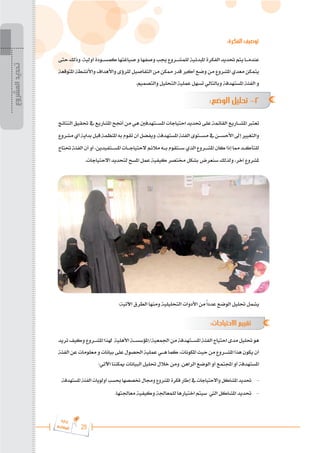 25
‫ة‬‫ر‬‫دا‬‫إ‬
‫ع‬‫ي‬‫ر‬‫شا‬‫م‬‫ال‬
:‫الفكرة‬ ‫توصيف‬
‫حتى‬‫وذلك‬،‫أولية‬‫كمس���ودة‬‫صياغتها‬‫و‬‫وصفها‬‫جيب‬‫للمش���روع‬ ‫املبدئية‬‫الفكرة‬‫حتديد‬‫يتم‬‫عندم���ا‬
‫املتوقعة‬ ‫واألنشطة‬ ‫واألهداف‬ ‫للرؤى‬ ‫التفاصيل‬ ‫من‬ ‫ممكن‬ ‫قدر‬ ‫أكرب‬ ‫وضع‬ ‫من‬ ‫املشروع‬ ‫معدي‬ ‫يتمكن‬
.‫والتصميم‬ ‫التحليل‬ ‫عملية‬ ‫تسهل‬ ‫وبالتالي‬ ‫املستهدفة‬ ‫الفئة‬ ‫و‬
:‫الوضع‬ ‫تحليل‬ -2
‫النتائج‬ ‫حتقيق‬ ‫يف‬ ‫املشاريع‬ ‫أجنح‬‫من‬ ‫هي‬ ‫املس���تهدفني‬ ‫احتياجات‬ ‫حتديد‬ ‫على‬ ‫القائمة‬ ‫املش���اريع‬ ‫تعترب‬
‫مشروع‬‫أي‬‫بداية‬‫قبل‬‫املنظمة‬‫به‬‫تقوم‬‫أن‬‫ويفضل‬،‫املستهدفة‬‫الفئة‬‫مس���توى‬‫يف‬‫األحس���ن‬‫إىل‬‫والتغيري‬
‫حتتاج‬‫الفئة‬‫أن‬‫أو‬،‫املس���تفيدين‬‫الحتياج���ات‬‫مالئم‬‫ب���ه‬‫س���تقوم‬‫الذي‬‫املش���روع‬‫كان‬‫إذا‬‫مما‬‫للتأك���د‬
.‫االحتياجات‬ ‫لتحديد‬ ‫املسح‬ ‫عمل‬ ‫كيفية‬ ‫خمتصر‬ ‫بشكل‬ ‫سنعرض‬ ‫ولذلك‬ ،‫آخر‬ ‫ملشروع‬
:‫اآلتية‬ ‫الطرق‬ ‫ومنها‬ ‫التحليلية‬ ‫األدوات‬ ‫من‬ً‫ا‬‫عدد‬ ‫الوضع‬ ‫حتليل‬ ‫يشمل‬
:‫االحتياجات‬ ‫تقييم‬ 	
‫تريد‬‫وكيف‬‫املش���روع‬‫هلذا‬ ‫األهلية‬‫املؤسس���ة‬/‫اجلمعية‬‫من‬‫املس���تهدفة‬‫الفئة‬‫احتياج‬‫مدى‬‫حتليل‬‫هو‬
‫الفئة‬‫عن‬‫معلومات‬‫و‬‫بيانات‬‫على‬‫احلصول‬‫عملية‬‫ه���ي‬‫كما‬،‫املكونات‬‫حيث‬‫من‬‫املش���روع‬‫هذا‬‫يكون‬‫أن‬
:‫اآلتي‬ ‫ميكننا‬ ‫البيانات‬ ‫حتليل‬ ‫خالل‬ ‫ومن‬ .‫الراهن‬ ‫الوضع‬ ‫أو‬ ‫اجملتمع‬ ‫أو‬ ‫املستهدفة‬
.‫املستهدفة‬‫الفئة‬‫أولويات‬‫حبسب‬‫ختصصها‬‫وجمال‬‫املشروع‬‫فكرة‬‫إطار‬‫يف‬‫واالحتياجات‬‫املشاكل‬‫حتديد‬ 	-
.‫معاجلتها‬ ‫وكيفية‬ ‫للمعاجلة‬ ‫اختيارها‬ ‫سيتم‬ ‫اليت‬ ‫املشاكل‬ ‫حتديد‬ 	-
‫المشروع‬
‫تحديد‬
 