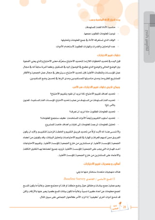 28
‫رة‬‫دا‬‫إ‬
‫يع‬‫شار‬‫لم‬‫ا‬
:‫بحسب‬ ‫المناسبة‬ ‫األداة‬ ‫اختيار‬ ‫يحدد‬
.‫املستهدفة‬ ‫للفئة‬ ‫األداة‬ ‫مناسبة‬ 	-
.‫مجعها‬ ‫املطلوب‬ ‫املعلومات‬ ‫نوعية‬ 	-
.‫وحتليلها‬ ‫املعلومات‬ ‫مجع‬ ‫يف‬ ‫األداة‬ ‫تستغرقه‬ ‫الذي‬ ‫الوقت‬ 	-
.‫األدوات‬ ‫الستخدام‬ ‫املطلوبة‬ ‫واملهارات‬ ‫والقدرات‬ ‫الباحثني‬ ‫عدد‬ 	-
:‫االحتياجات‬ ‫تقييم‬ ‫خطوات‬
‫الفجوة‬:‫يعين‬‫والذي‬‫االحتياج‬‫معنى‬‫ف‬ِّ
‫سنعر‬‫االحتياج‬‫لتحديد‬‫الالزمة‬‫اخلطوات‬‫حتديد‬‫يف‬‫البدء‬‫قبل‬
‫جمال‬‫يف‬‫أنه‬ً‫ا‬‫سابق‬‫أشرنا‬‫وكما‬.‫املستقبل‬‫يف‬‫إليه‬‫الوصول‬‫يف‬‫نطمح‬‫الذي‬‫والوضع‬‫احلالي‬‫الوضع‬‫بني‬
‫واألفكار‬ ‫اجلمعية‬ ‫عمل‬ ‫جمال‬ ‫يف‬ ‫س���يرتكز‬ ‫االحتياج‬ ‫حتديد‬ ‫فإن‬ ‫األهلية‬ ‫واملنظمات‬ ‫املؤسس���ات‬ ‫عمل‬
.‫املستفيدين‬ ‫وضع‬ ‫حتسني‬ ‫يف‬ ‫أثرها‬ ‫ومدى‬ ‫للمستفيدين‬ ‫مناسبتها‬ ‫ومدى‬ ‫املطروحة‬ ‫للمشاريع‬
:‫اآلتي‬ ‫في‬ ‫االحتياجات‬ ‫تقييم‬ ‫خطوات‬ ‫تلخيص‬ ‫ويمكن‬
‫االحتياج؟‬ ‫بتقييم‬ ‫نقوم‬ ‫أن‬ ‫نريد‬ ‫ملاذا‬ :‫االحتياج‬ ‫تقييم‬ ‫أهداف‬ ‫حتديد‬ 	-
‫املعنيون‬،‫�تفيدة‬���‫س‬‫امل‬‫الفئة‬،‫�ات‬���‫س‬‫املؤس‬:‫االحتياج‬‫حتديد‬‫�ة‬���‫ي‬‫عمل‬‫من‬‫�تهدف‬���‫س‬‫امل‬‫من‬:‫�تهدفة‬���‫س‬‫امل‬‫الفئة‬‫�د‬���‫ي‬‫حتد‬ 	-
‫إخل؟‬..‫باألمر‬
‫نعرف؟‬ ‫أن‬ ‫نريد‬ ‫ماذا‬ :‫املطلوبة‬ ‫املعلومات‬ ‫حتديد‬ 	-
‫املعلومات؟‬ ‫سنجمع‬ ‫كيف‬ :‫املستخدمة‬ ‫األدوات‬ ً‫ا‬‫وأيض‬ ‫التقييم‬ ‫أسلوب‬ ‫حتديد‬ 	-
.‫للمشروع‬ ‫خاصة‬ ‫أهداف‬ ‫و‬ ‫غايات‬ ‫إىل‬ ‫املعلومات‬ ‫ترمجة‬ :‫املعلومات‬ ‫حتليل‬ 	-
‫يكون‬‫أن‬‫والبد‬.‫للتقيي���م‬‫الزمنية‬‫اخلط���ة‬‫و‬‫التقييم‬‫فري���ق‬‫حتديد‬‫من‬ ً
‫ال‬‫أو‬‫الب���د‬‫أنه‬،‫هن���ا‬‫ننس���ى‬‫وال‬
‫أعضاء‬‫من‬‫يكونون‬‫وقد‬.‫البيانات‬‫وحتليل‬‫االحتياج���ات‬‫تقييم‬‫يف‬‫املهارة‬‫و‬‫املعرفة‬‫لديهم‬‫ممن‬‫الفري���ق‬
‫االحتياجات‬‫وتقييم‬.‫األهلية‬‫املؤسسة‬/‫اجلمعية‬‫خارج‬‫من‬‫مستشارين‬‫أو‬ ‫األهلية‬‫املؤسس���ة‬/‫اجلمعية‬
‫التكلفة‬‫لتقليل‬‫به���ا‬‫أعضاءها‬‫مجيع‬‫تزويد‬ ‫األهلية‬‫املؤسس���ة‬/‫اجلمعية‬‫على‬‫جيب‬‫اليت‬‫امله���ارات‬‫أح���د‬
. ‫األهلية‬ ‫املؤسسة‬/‫اجلمعية‬ ‫خارج‬ ‫من‬ ‫املستشارين‬ ‫على‬ ‫واالعتماد‬
:‫االحتياجات‬ ‫تقييم‬ ‫منهجيات‬ ‫و‬ ‫أساليب‬
:‫يلي‬ ‫ما‬ ‫منها‬ ‫سنختار‬ ‫متعددة‬ ‫منهجيات‬ ‫هناك‬
:Baseline Survey ‫القاعدي‬ / ‫األساسي‬ ‫املسح‬ )1
‫املس���ح‬‫يكون‬‫ما‬ً‫ا‬‫وغالب‬،‫معني‬‫جمتمع‬‫أو‬‫فئة‬‫أو‬‫منطقة‬‫وضع‬‫حول‬‫وحقائق‬‫بيان���ات‬‫مجع‬‫عملية‬‫وه���و‬
‫ولكن‬،‫باألرقام‬‫عنها‬‫يعرب‬‫كمية‬‫املسح‬‫بيانات‬‫تكون‬‫ما‬ً‫ا‬‫وغالب‬،ً‫ا‬‫نسبي‬‫كبرية‬‫أعداد‬‫عن‬‫معلومات‬‫جلمع‬
.‫املثال‬ ‫سبيل‬ ‫على‬ ‫اجلماعي‬ ‫كاحلوار‬ ‫األمر‬ ،‫لزم‬ ‫إذا‬ "‫"كيفية‬ ‫أخرى‬ ‫أدوات‬ ‫تدمج‬ ‫قد‬
‫المشروع‬
‫تحديد‬
 