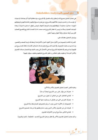 32
‫رة‬‫دا‬‫إ‬
‫يع‬‫شار‬‫لم‬‫ا‬
:Stakeholders Analysis‫باألمر‬ ‫المعنيين‬ ‫تحليل‬ 	
‫هيئات‬‫أو‬‫مجاعات‬‫أو‬ً‫ا‬‫أفراد‬‫كانوا‬‫س���واء‬‫املشروع‬‫يف‬‫واملس���اهمني‬‫املش���اركني‬‫مجيع‬‫حتليل‬‫عملية‬‫هي‬
‫توجهاتهم‬‫و‬‫اهتماماتهم‬‫و‬‫مس���ؤولياتهم‬‫و‬‫دورهم‬‫و‬‫باملش���روع‬‫عالقتهم‬‫نوعية‬‫حتديد‬‫و‬،‫مؤسس���ات‬‫أو‬
‫وعادة‬ ،)‫أمنيات‬ ‫جمرد‬ ‫أم‬ ، ‫توقع‬ ،‫توجس‬ ،‫(ختوف‬ ‫ومش���اعرهم‬ ‫وتوقعاتهم‬ )‫حمايدة‬ ،‫عدائية‬ ، ‫(مؤيدة‬
‫العملية‬‫فتصبح‬‫املشاريع‬‫تعددت‬‫إذا‬‫أما‬،‫حمدد‬‫واحد‬‫املشروع‬‫كان‬‫إذا‬‫ويسر‬‫بسالسة‬‫العملية‬‫هذه‬‫تتم‬
.‫أكرب‬ً‫ا‬‫وجهد‬ ‫أطول‬ ً‫ا‬‫وقت‬ ‫تستلزم‬ ‫وقد‬ً‫ا‬‫يسر‬ ‫أقل‬
:‫على‬ ‫كذلك‬ ‫التحليل‬ ‫ويشمل‬
،‫والقصور‬‫الضعف‬‫أوجه‬‫وكذلك‬)‫االلتزامات‬،‫العزم‬،‫(القوة‬‫مثل‬‫األفراد‬‫من‬‫جملموعة‬‫الكامنة‬‫القدرات‬
‫من‬‫���روع‬�‫للمش‬‫إعاقة‬‫إلحداث‬‫احتمالية‬‫���اك‬�‫هن‬‫وهل‬‫���روع؟‬�‫املش‬‫تنفيذ‬‫يف‬‫اجملموعة‬‫���اهمة‬�‫مس‬‫مدى‬‫���ا‬�‫وم‬
‫املعنيني‬‫مساندة‬‫لضمان‬‫بها‬‫القيام‬‫جيب‬‫اليت‬‫األعمال‬‫هي‬‫وما‬‫املشروع؟‬‫ختطيط‬‫يف‬‫دورهم‬‫وما‬‫قبلهم؟‬
‫فيهم؟‬ ‫سيؤثر‬ ‫وكيف‬ ‫جتاههم‬ ‫املشروع‬ ‫فعل‬ ‫رد‬ ‫انعكاس‬ ‫يكون‬ ‫كيف‬ ‫أو‬ ‫ماذا‬ ‫ثم‬ ‫باألمر؟‬
:‫اآلتي‬ ‫يف‬ ‫باألمر‬ ‫املعنيني‬ ‫حتليل‬ ‫أهمية‬ ‫تكمن‬ ‫وعليه‬
.ً‫ا‬‫سلب‬ ‫أو‬ ً‫ا‬‫إجياب‬ ‫املشروع‬ ‫سري‬ ‫على‬ ‫يؤثر‬ ‫من‬ ‫معرفة‬ 	
•
.‫املشروع‬ ‫سري‬ ‫تعيق‬ ‫أن‬ ‫املمكن‬ ‫من‬ ‫اليت‬ ‫املخاطر‬ ‫تفادي‬ 	
•
.‫املشروع‬ ‫منها‬ ‫يستفيد‬ ‫أن‬ ‫املمكن‬ ‫من‬ ‫اليت‬ ‫الفرص‬ ‫معرفة‬ 	
•
.‫املشروع‬ ‫يف‬ ‫للمشاركة‬ ‫حتفيزهم‬ ‫يتم‬ ‫أن‬ ‫جيب‬ ‫الذين‬ ‫األفراد‬ ‫أو‬ ‫اجملموعات‬ 	
•
.‫املشروع‬ ‫تصميم‬ ‫مرحلة‬ ‫يف‬ ‫مشاركتهم‬ ‫جيب‬ ‫الذين‬ ‫باألمر‬ ‫املعنيني‬ ‫من‬ ‫ن‬َّ
‫م‬ ‫ملعرفة‬ 	
•
.‫املعنيني‬ ‫األطراف‬ ‫من‬ ‫أي‬ ‫مع‬ ً‫ا‬‫سلب‬ ‫التأثري‬ ‫تفادي‬ 	
•
.)‫وتقييم‬ ‫تنفيذ‬ ، ‫ختطيط‬ ، ‫(حتديد‬ ‫املشروع‬ ‫مراحل‬ ‫كل‬ ‫يف‬ ‫باألمر‬ ‫املعنيني‬ ‫حتليل‬ ‫عملية‬ ‫تتم‬ ‫و‬
‫المشروع‬
‫تحديد‬
 