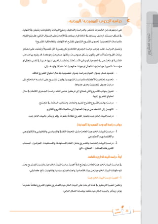 36
‫رة‬‫دا‬‫إ‬
‫يع‬‫شار‬‫لم‬‫ا‬
: ‫المبدئية‬/‫التمهيدية‬ ‫الجدوى‬ ‫دراسة‬
‫النهاية‬‫يف‬‫وتتبلور‬‫واملعلومات‬‫البيانات‬‫ومجع‬‫والتحليل‬‫بالدراسة‬‫ختتص‬‫اخلطوات‬‫من‬‫جمموعة‬‫هي‬
‫القيام‬‫يتم‬‫هل‬:‫التالي‬‫الس���ؤال‬‫على‬‫اإلجابة‬‫يف‬‫يساعد‬‫قرار‬‫اختاذ‬‫يف‬‫يس���اعد‬‫دليل‬‫أو‬‫مس���تند‬‫ش���كل‬‫يف‬
‫املشروع؟‬ ‫فكرة‬ ‫وإلغاء‬ ‫التوقف‬ ‫أم‬ ‫املقرتح‬ ‫التنموي‬ ‫املشروع‬ ‫جلدوى‬ ‫التفصيلية‬ ‫بالدراسات‬
‫مصادر‬ ‫على‬ ‫وتعتمد‬ ً
‫ال‬‫تفصي‬ ‫أقل‬ ‫بصورة‬ ‫ولكن‬ ‫الكاملة‬ ‫اجلدوى‬ ‫دراسة‬ ‫جوانب‬ ‫أغلب‬ ‫الدراسة‬ ‫وتشمل‬
‫صاحب‬‫بها‬‫يقوم‬‫قد‬،‫ومؤكدة‬‫صحيحة‬‫ولكنها‬،‫عمومي���ات‬‫بش���كل‬‫وتكون‬‫أقل‬‫واحتماالت‬‫أقل‬‫بيانات‬
‫أو‬‫اجملال‬‫نفس‬‫يف‬‫خ�ب�رة‬‫لديها‬‫أخرى‬‫مبنظم���ة‬‫االس���تعانة‬‫ميكن‬‫أو‬‫اجلمعية‬‫يف‬‫املخت���ص‬‫أو‬‫الفك���رة‬
:‫إىل‬ ‫وتهدف‬ ‫عالقة‬ ‫ذات‬ ‫حكومية‬ ‫جهات‬ ‫أو‬ ‫اجملال‬ ‫بهذا‬ ‫مهتمة‬ ‫تنموية‬ ‫مؤسسات‬
.‫لذلك‬ ‫املشروع‬ ‫احتياج‬ ‫حال‬ ‫يف‬ ‫تفصيلية‬ ‫جدوى‬ ‫بدراسة‬ ‫القيام‬ ‫جدوى‬ ‫مدى‬ ‫حتديد‬ 	-
‫إىل‬‫حتتاج‬‫أم‬‫أساس���ه‬‫على‬‫املش���روع‬‫وقبول‬‫التمهيدية‬‫بالدراس���ة‬‫االكتفاء‬‫إمكاني���ة‬‫حتدي���د‬ 	-
.‫جدواها‬ ‫ومدى‬ ‫تفصيلية‬ ‫جدوى‬ ‫دراسة‬
‫حال‬ ‫يف‬ ‫الكاملة‬ ‫اجل���دوى‬ ‫دراس���ة‬ ‫أثناء‬ ‫خاص‬ ‫تركيز‬ ‫إىل‬ ‫حتتاج‬ ‫اليت‬ ‫املش���روع‬ ‫جوانب‬ ‫تعيني‬ 	-
.‫إليها‬ ‫املشروع‬ ‫احتياج‬
.‫اجملتمع‬ ‫يف‬ ‫السائدة‬ ‫والتقاليد‬ ‫والعادات‬ ‫للقيم‬ ‫املقرتح‬ ‫املشروع‬ ‫موائمة‬ ‫دراسة‬ 	-
.‫املقرتح‬ ‫املشروع‬ ‫منتجات‬ ‫إىل‬ ‫احلاجة‬ ‫درجة‬ ‫من‬ ‫التأكد‬ ‫إىل‬ ‫التوصل‬ 	-
.‫اخلارجية‬ ‫بالبيئة‬ ‫ويتأثر‬ ‫يؤثر‬ً‫ا‬‫مفتوح‬ً‫ا‬‫نظام‬ ‫املشروع‬ ‫باعتبار‬ ‫اخلارجية‬ ‫البيئة‬ ‫دراسة‬ 	-
:)‫(المبدئية‬ ‫التمهيدية‬ ‫الجدوى‬ ‫دراسة‬ ‫جوانب‬
‫والتكنولوجي‬‫والقانون���ي‬‫والسياس���ي‬‫الثقايف‬‫احمليط‬:‫مث���ل‬ ‫العامة‬‫اخلارجية‬‫البيئ���ة‬‫دراس���ة‬ 	-1
.‫واالجتماعي‬ ‫واالقتصادي‬
‫أصحاب‬-‫املمول���ون‬-‫واملس���تفيدة‬‫املس���تهدفة‬‫الفئة‬ :‫مث���ل‬ ‫باملش���روع‬‫اخلاصة‬‫البيئ���ة‬‫دراس���ة‬ 	-2
.‫اخل‬.... ‫القطاع‬ – ‫املماثلة‬ ‫املشروعات‬
:‫العامة‬ ‫الخارجية‬ ‫البيئة‬ ‫دراسة‬ :ً‫ال‬‫أو‬
‫ومن‬‫للمشروع‬‫بالنسبة‬‫اخلارجية‬‫البيئة‬‫دراسة‬‫أهمية‬ ً
‫ال‬‫أو‬‫سنوضح‬‫العامة‬‫اخلارجية‬‫البيئة‬‫دراس���ة‬‫يف‬
:‫يلي‬ ‫كما‬ ،‫إخل‬...‫وقانونية‬ ‫وسياسية‬ ‫واجتماعية‬ ‫اقتصادية‬ ‫بيئة‬ ‫من‬ ‫اخلارجية‬ ‫البيئة‬ ‫مكونات‬ ‫ثم‬
:‫اخلارجية‬ ‫البيئة‬ ‫دارسة‬ ‫أهمية‬ -1
ً‫ا‬‫مفتوح‬ً‫ا‬‫نظام‬ ‫املشروع‬ ‫كون‬ ‫للمشروع‬ ‫اخلارجية‬ ‫البيئة‬ ‫على‬ ‫املرحلة‬ ‫هذه‬ ‫يف‬ ‫الرتكيز‬ ‫أهمية‬ ‫وتكمن‬
:‫التالي‬ ‫الشكل‬ ‫يوضحه‬ ‫كما‬ ‫اخلارجية‬ ‫بالبيئة‬ ‫ويتأثر‬ ‫يؤثر‬
‫المشروع‬
‫تحديد‬
 