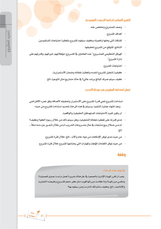 41
‫ة‬‫ر‬‫دا‬‫إ‬
‫ع‬‫ي‬‫ر‬‫شا‬‫م‬‫ال‬
:‫التمهيدية‬ ‫الجدوى‬ ‫لدراسة‬ ‫النهائي‬ ‫التقرير‬
.‫عنه‬ ‫وملخص‬ ‫للمشروع‬ ‫وصف‬ 	-
.‫املشروع‬ ‫أهداف‬ 	-
.‫املستفيدين‬ ‫احتياجات‬ ‫بتغطية‬ ‫املشروع‬ ‫سيقوم‬ ‫وكيف‬ ‫وأهميته‬ ‫حيلها‬ ‫اليت‬ ‫املشكلة‬ 	-
.‫حتقيقها‬ ‫املشروع‬ ‫من‬ ‫املتوقع‬ ،‫النتائج‬ 	-
‫على‬‫وقدرتهم‬،‫خرباتهم‬،‫مؤهالتهم‬:‫املش���روع‬ ‫يف‬‫العاملني‬‫عدد‬ "،‫للمش���روع‬‫التنظيمي‬‫اهليكل‬ 	-
."‫املشروع‬ ‫إدارة‬
.‫املشروع‬ ‫احتياجات‬ 	-
.‫االستمرارية‬ ‫وضمان‬ ‫نفقاته‬ ‫وتغطية‬ ‫لنفسه‬ ‫املشروع‬ ‫تشغيل‬ ‫كيفية‬ 	-
.‫اخل‬..‫التوعية‬ ‫مثل‬ ‫مشاريع‬ ‫حالة‬ ‫يف‬ ‫عالي؟‬ ‫برشد‬ ‫املبالغ‬ ‫صرف‬ ‫سيتم‬ ‫كيف‬ 	-
:‫التحديد‬ ‫مرحلة‬ ‫في‬ ‫المشروع‬ ‫استدامة‬ ‫ضمان‬
‫االفرتاضي‬ ‫عمره‬ ‫وفق‬ ‫ألهدافه‬ ‫وحتقيقه‬ ‫االستمرار‬ ‫على‬ ‫املشروع‬ ‫قدرة‬ ‫تعين‬ ‫املشروع‬ ‫استدامة‬
:‫حيث‬ ‫من‬ ‫املشروع‬ ‫استدامة‬ ‫حتديد‬ ‫املرحلة‬ ‫هذه‬ ‫يف‬ ‫وسيتم‬ ،‫التنفيذ‬ ‫عملية‬ ‫انتهاء‬ ‫وبعد‬
.‫والواقعية‬ ‫احلقيقية‬ ‫املستهدفني‬ ‫الحتياجات‬ ‫تلبية‬ ‫يكون‬ ‫أن‬ 	-
‫وكيف؟‬‫؟كم؟‬‫رسوم‬‫خالل‬‫من‬‫ذلك‬‫سيتم‬‫وهل‬،‫التشغيلية‬‫نفقاته‬‫تغطية‬‫على‬‫قدرته‬‫مدى‬ 	-
...ً
‫ال‬‫مث‬‫منه‬‫جزء‬‫تأج�ي�ر‬‫خالل‬‫من‬‫أم‬‫التدريب‬‫مش���روعات‬‫حال‬‫يف‬‫منتجات‬‫بيع‬‫خ�ل�ال‬‫م���ن‬‫أم‬
.‫إخل‬
.‫املشروع‬ ‫فرتة‬ ‫خالل‬ ،‫اخل‬... ‫وآالت‬ ‫خام‬ ‫مواد‬ ‫من‬ ‫اإلمكانات‬ ‫توفر‬ ‫مدى‬ ‫حيث‬ ‫من‬ 	-
.‫املشروع‬ ‫فرتة‬ ‫خالل‬ ‫املشروع‬ ‫حيتاجها‬ ‫اليت‬ ‫واملهارات‬ ‫املؤهلة‬ ‫الكفاءات‬ ‫توفر‬ ‫حيث‬ ‫من‬ 	-
‫وقفة‬
: ‫املرحلة‬ ‫هذه‬ ‫نهاية‬ ‫يف‬
‫تفصيلية؟‬‫جدوى‬‫دراس���ة‬‫لعمل‬‫ضرورة‬‫هناك‬‫هل‬:‫يف‬‫باجلمعية‬‫اإلدارية‬‫اهليئة‬‫تقرر‬‫أن‬‫جيب‬
‫التجارية‬ ‫وطبيعت���ه‬ ‫املش���روع‬ ‫حجم‬ ‫كرب‬ ‫مثل‬ ‫قوي���ة‬ ‫مربراتها‬ ‫كان���ت‬ ‫وإذا‬ ‫مربراته���ا؟‬ ‫وماه���ي‬
‫بها؟‬ ‫سيقوم‬ ‫ومن‬ ‫الدارسة‬ ‫تلك‬ ‫ستتم‬ ‫وكيف‬ .‫إخل‬...‫واإلنتاجية‬
‫المشروع‬
‫تحديد‬
 