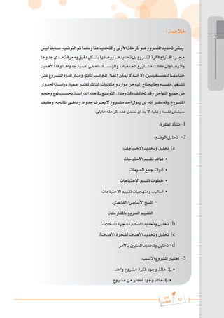 42
‫رة‬‫دا‬‫إ‬
‫يع‬‫شار‬‫لم‬‫ا‬
: ‫خالصة‬
‫ليس‬ً‫ا‬‫س���ابق‬‫التوضيح‬‫مت‬‫وكما‬‫هنا‬‫والتحديد‬‫األوىل‬‫املرحلة‬‫ه���و‬‫املش���روع‬‫حتديد‬‫يعترب‬
‫جدواها‬‫م���دى‬‫ومعرفة‬‫دقيق‬‫بش���كل‬‫ووصفها‬‫حتديده���ا‬‫بل‬‫ملش���روع‬‫فكرة‬‫اق�ت�راح‬‫جم���رد‬
‫ألهمية‬ً‫ا‬‫وفق‬ ‫جدواه���ا‬ ‫أهمية‬‫تعطي‬‫واملؤسس���ات‬ ‫اجلمعيات‬‫مش���اريع‬ ‫كانت‬ ‫وإن‬ ‫وأثره���ا‬
‫على‬‫املش���روع‬‫قدرة‬‫ومدى‬‫املادي‬‫اجلان���ب‬‫إغفال‬‫ميكن‬‫ال‬‫أن���ه‬‫إال‬،‫للمس���تفيدين‬‫خدمته���ا‬
‫اجلدوى‬ ‫دراس���ة‬ ‫أهمية‬ ‫تظهر‬ ‫لذلك‬ ،‫وإمكانيات‬ ‫موارد‬ ‫من‬ ‫إليه‬ ‫حيتاج‬ ‫وما‬ ‫نفس���ه‬ ‫تش���غيل‬
‫وحجم‬‫نوع‬‫حبس���ب‬‫الدراس���ة‬‫هذه‬‫يف‬‫التوس���ع‬‫ومدى‬‫دقة‬‫ختتلف‬‫وقد‬‫النواحي‬‫مجيع‬‫من‬
‫وكيف‬،‫نتائجه‬‫وماه���ي‬،‫جدواه‬‫يع���رف‬‫ال‬‫مش���روع‬‫أحد‬‫ميول‬‫لن‬:‫أنه‬‫وتذك���ر‬.‫املش���روع‬
:‫مايلي‬ ‫املرحله‬ ‫هذه‬ ‫تشمل‬ ‫أن‬ ‫بد‬ ‫ال‬ ‫وعليه‬ ‫نفسه‬ ‫سيشغل‬
.‫الفكرة‬ ‫نشأة‬ -1
:‫الوضع‬ ‫حتليل‬ -2
:‫االحتياجات‬ ‫وحتديد‬ ‫حتليل‬ )a
‫االحتياجات‬ ‫تقييم‬ ‫فوائد‬ •
‫املعلومات‬ ‫مجع‬ ‫أدوات‬ •
‫االحتياجات‬ ‫تقييم‬ ‫خطوات‬ •
:‫االحتياجات‬ ‫تقييم‬ ‫ومنهجيات‬ ‫أساليب‬ •
.‫القاعدي‬/‫األساسي‬ ‫املسح‬ -
	 	 	
.‫باملشاركة‬ ‫السريع‬ ‫التقييم‬ -
.)‫املشكالت‬ ‫(شجرة‬ ‫املشكلة‬ ‫وحتديد‬ ‫حتليل‬ )b
.)‫األهداف‬ ‫(شجرة‬ ‫األهداف‬ ‫وحتديد‬ ‫حتليل‬ )c
.‫باألمر‬ ‫املعنيني‬ ‫وحتديد‬ ‫حتليل‬ )d
:‫األنسب‬ ‫املشروع‬ ‫اختيار‬ -3
.‫واحد‬ ‫مشروع‬ ‫فكرة‬ ‫وجود‬ ‫حالة‬ ‫يف‬ •
.‫مشروع‬ ‫من‬ ‫أكثر‬ ‫وجود‬ ‫حالة‬ ‫يف‬ •
 