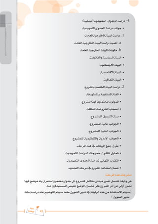 43
‫ة‬‫ر‬‫دا‬‫إ‬
‫ع‬‫ي‬‫ر‬‫شا‬‫م‬‫ال‬
:)‫(املبدئية‬ ‫التمهيدية‬ ‫اجلدوى‬ ‫دراسة‬ -4
:‫التمهيدية‬ ‫اجلدوى‬ ‫دراسة‬ ‫جوانب‬ •
:‫العامة‬ ‫اخلارجية‬ ‫البيئة‬ ‫دراسة‬ .1
.‫العامة‬ ‫اخلارجية‬ ‫البيئة‬ ‫دراسة‬ ‫أهمية‬ .a
:‫العامة‬ ‫اخلارجية‬ ‫البيئة‬ ‫مكونات‬ .b
.‫والقانونية‬ ‫السياسية‬ ‫البيئة‬ •
.‫االجتماعية‬ ‫البيئة‬ •
.‫االقتصادية‬ ‫البيئة‬ •
.‫الثقافية‬ ‫البيئة‬ •
:‫باملشروع‬ ‫اخلاصة‬ ‫البيئة‬ ‫دراسة‬ .2
.‫واملستهدفة‬ ‫املستفيدة‬ ‫الفئة‬ •
.‫املشروع‬ ‫هلذا‬ ‫احملتملون‬ ‫املمولون‬ •
.‫املماثلة‬ ‫املشروعات‬ ‫أصحاب‬ •
.‫للمشروع‬ ‫التسويق‬ ‫بيئة‬ •
.‫للمشروع‬ ‫املالية‬ ‫اجلوانب‬ •
.‫للمشروع‬ ‫الفنية‬ ‫اجلوانب‬ •
.‫للمشروع‬ ‫والتنظيمية‬ ‫اإلدارية‬ ‫اجلوانب‬ •
.‫املرحلة‬ ‫هذه‬ ‫يف‬ ‫البيانات‬ ‫مجع‬ ‫طرق‬ •
.‫التمهيدية‬ ‫الدراسة‬ ‫خمرجات‬ / ‫نتائج‬ ‫حتليل‬ •
.‫التمهيدية‬ ‫اجلدوى‬ ‫لدراسة‬ ‫النهائي‬ ‫التقرير‬ •
.‫التحديد‬ ‫مرحلة‬ ‫يف‬ ‫املشروع‬ ‫استدامة‬ ‫ضمان‬ •
:‫املرحلة‬ ‫هذه‬ ‫خمرجات‬
‫فيها‬‫موضح‬‫يته‬‫استمرار‬‫مضمون‬‫جدوى‬‫ذي‬‫ملش���روع‬‫متكامل‬‫مبدئي‬‫تصور‬‫تش���مل‬‫وثيقة‬‫هي‬
.‫منه‬ ‫للمستهدفني‬ ‫املعيشي‬ ‫الوضع‬ ‫حتسني‬ ‫على‬ ‫املشروع‬ ‫أثر‬ ‫عن‬ ‫أولي‬ ‫تصور‬
‫مادة‬ ‫دراس���ة‬‫عند‬ ‫التوضيح‬‫س���يتم‬‫كما‬‫التمويل‬ ‫تدبري‬‫يف‬ ‫الوثيقة‬‫هذه‬‫من‬‫االس���تفادة‬‫(س���يتم‬
) ‫التمويل‬ ‫تدبري‬
 