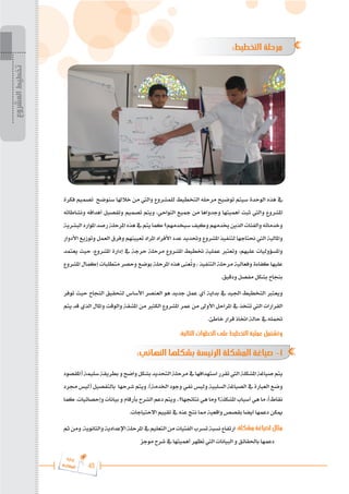 45
‫ة‬‫ر‬‫دا‬‫إ‬
‫ع‬‫ي‬‫ر‬‫شا‬‫م‬‫ال‬
:‫التخطيط‬ ‫مرحلة‬
‫فكرة‬ ‫تصميم‬ ‫سنوضح‬ ‫خالهلا‬ ‫من‬ ‫واليت‬ ‫للمشروع‬ ‫التخطيط‬ ‫مرحله‬ ‫توضيح‬ ‫سيتم‬ ‫الوحدة‬ ‫هذه‬ ‫يف‬
‫ونشاطاته‬ ‫أهدافه‬ ‫وتفصيل‬ ‫تصميم‬ ‫ويتم‬ ،‫النواحي‬ ‫مجيع‬ ‫من‬ ‫وجدواها‬ ‫أهميتها‬ ‫ثبت‬ ‫واليت‬ ‫املشروع‬
‫البشرية‬‫املوارد‬‫رصد‬‫املرحلة‬‫هذه‬‫يف‬‫يتم‬‫كما‬‫سيخدمهم؟‬‫وكيف‬‫خيدمهم‬‫الذين‬‫والفئات‬‫وخدماته‬
‫األدوار‬ ‫وتوزيع‬ ‫العمل‬ ‫وفرق‬ ‫تعيينهم‬ ‫املراد‬ ‫األفراد‬ ‫عدد‬ ‫وحتديد‬ ‫املشروع‬ ‫لتنفيذ‬ ‫حنتاجها‬ ‫اليت‬ ‫واملالية‬
‫يعتمد‬ ‫حيث‬ ،‫املشروع‬ ‫إدارة‬ ‫يف‬ ‫حرجة‬ ‫مرحلة‬ ‫املشروع‬ ‫ختطيط‬ ‫عملية‬ ‫وتعترب‬ ،‫عليهم‬ ‫واملسؤوليات‬
‫املشروع‬ ‫إكمال‬ ‫متطلبات‬ ‫وحصر‬ ‫بوضع‬ ‫املرحلة‬ ‫هذه‬ ‫عنى‬ُ
‫ت‬‫و‬ ، ‫التنفيذ‬ ‫مرحلة‬ ‫وفعالية‬ ‫كفاءة‬ ‫عليها‬
.‫ودقيق‬ ‫مفصل‬ ‫بشكل‬ ‫بنجاح‬
‫توفر‬ ‫حيث‬ ‫النجاح‬ ‫لتحقيق‬ ‫األساس‬ ‫العنصر‬ ‫هو‬ ‫جديد‬ ‫عمل‬ ‫أي‬ ‫بداية‬ ‫يف‬ ‫اجليد‬ ‫التخطيط‬ ‫ويعترب‬
‫يتم‬ ‫قد‬ ‫الذي‬ ‫واملال‬ ‫والوقت‬ ‫املشقة‬ ‫من‬ ‫الكثري‬ ‫املشروع‬ ‫عمر‬ ‫من‬ ‫األوىل‬ ‫املراحل‬ ‫يف‬ ‫تتخذ‬ ‫اليت‬ ‫القرارات‬
.‫خاطئ‬ ‫قرار‬ ‫اختاذ‬ ‫حالة‬ ‫يف‬ ‫حتمله‬
:‫التالية‬ ‫الخطوات‬ ‫على‬ ‫التخطيط‬ ‫عملية‬ ‫وتشتمل‬
:‫النهائي‬ ‫بشكلها‬ ‫الرئيسة‬ ‫المشكلة‬ ‫صياغة‬ -1
‫(املقصود‬‫سليمة‬‫بطريقة‬‫و‬‫واضح‬‫بشكل‬‫التحديد‬‫مرحلة‬‫يف‬‫استهدافها‬‫تقرر‬‫اليت‬‫املشكلة‬‫صياغة‬‫يتم‬
‫جمرد‬ ‫(ليس‬ ‫بالتفصيل‬ ‫شرحها‬ ‫ويتم‬ .)‫اخلدمة‬ ‫وجود‬ ‫نفي‬ ‫وليس‬ ‫السلبية‬ ‫الصياغة‬ ‫يف‬ ‫العبارة‬ ‫وضع‬
‫كما‬ .‫وإحصائيات‬ ‫بيانات‬ ‫و‬ ‫بأرقام‬ ‫الشرح‬ ‫دعم‬ ‫ويتم‬ ..‫نتائجها؟‬ ‫هي‬ ‫وما‬ ‫املشكلة؟‬ ‫أسباب‬ ‫هي‬ ‫ما‬ ،)‫نقاط‬
.‫االحتياجات‬ ‫تقييم‬ ‫يف‬ ‫عنه‬ ‫نتج‬ ‫مما‬ ‫واقعية‬ ‫بقصص‬ ‫أيضا‬ ‫دعمها‬ ‫ميكن‬
‫ثم‬‫ومن‬.‫والثانوية‬‫اإلعدادية‬‫املرحلة‬‫يف‬‫التعليم‬‫من‬‫الفتيات‬‫تسرب‬‫نسبة‬‫ارتفاع‬:‫مشكلة‬‫لصياغة‬‫مثال‬
‫موجز‬ ‫شرح‬ ‫يف‬ ‫أهميتها‬ ‫تظهر‬ ‫اليت‬ ‫البيانات‬ ‫و‬ ‫باحلقائق‬ ‫دعمها‬
‫المشروع‬
‫تخطيط‬
 